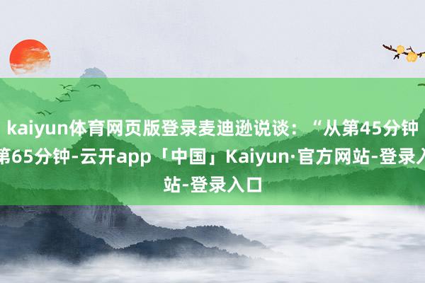 kaiyun体育网页版登录麦迪逊说谈：“从第45分钟到第65分钟-云开app「中国」Kaiyun·官方网站-登录入口