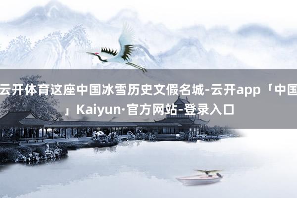 云开体育这座中国冰雪历史文假名城-云开app「中国」Kaiyun·官方网站-登录入口