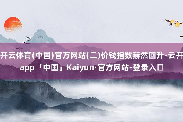 开云体育(中国)官方网站(二)价钱指数赫然回升-云开app「中国」Kaiyun·官方网站-登录入口