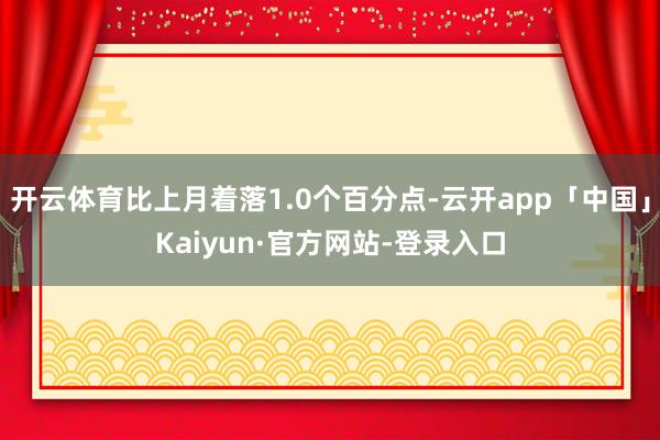 开云体育比上月着落1.0个百分点-云开app「中国」Kaiyun·官方网站-登录入口