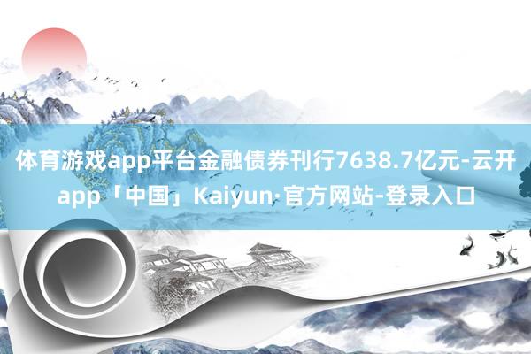 体育游戏app平台金融债券刊行7638.7亿元-云开app「中国」Kaiyun·官方网站-登录入口