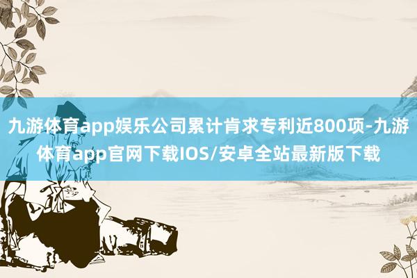 九游体育app娱乐公司累计肯求专利近800项-九游体育app官网下载IOS/安卓全站最新版下载