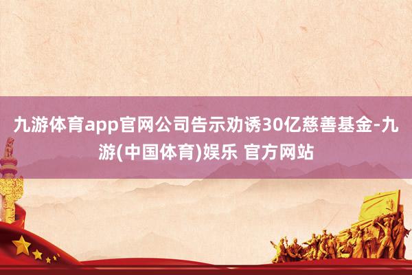 九游体育app官网公司告示劝诱30亿慈善基金-九游(中国体育)娱乐 官方网站