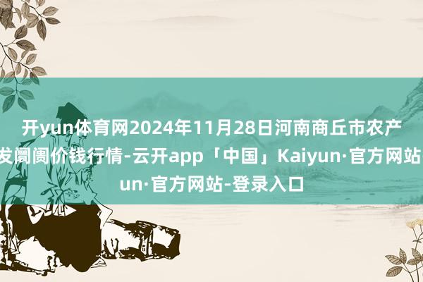 开yun体育网2024年11月28日河南商丘市农产物中心批发阛阓价钱行情-云开app「中国」Kaiyun·官方网站-登录入口