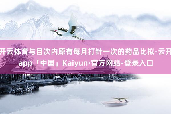 开云体育与目次内原有每月打针一次的药品比拟-云开app「中国」Kaiyun·官方网站-登录入口