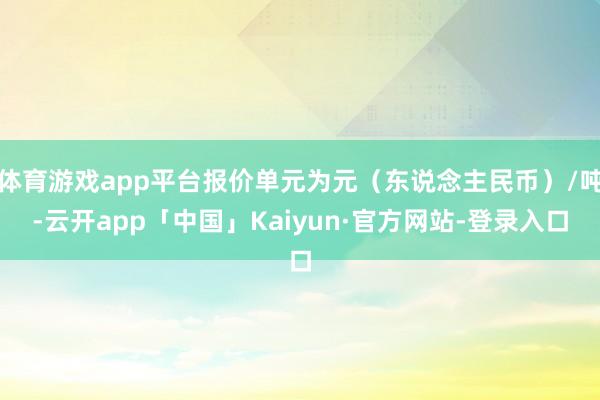 体育游戏app平台报价单元为元（东说念主民币）/吨-云开app「中国」Kaiyun·官方网站-登录入口