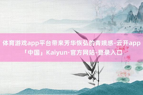 体育游戏app平台带来芳华恢弘的青娥感-云开app「中国」Kaiyun·官方网站-登录入口