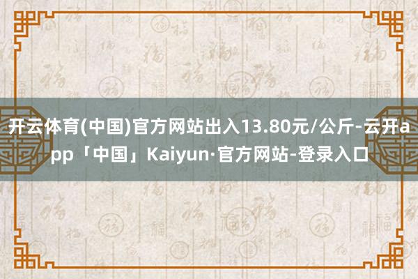 开云体育(中国)官方网站出入13.80元/公斤-云开app「中国」Kaiyun·官方网站-登录入口